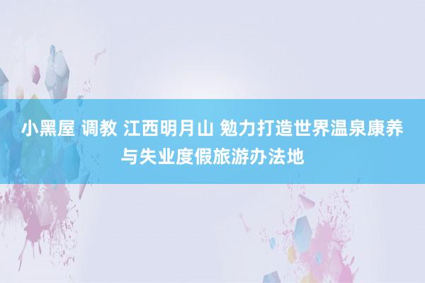 小黑屋 调教 江西明月山 勉力打造世界温泉康养与失业度假旅游办法地