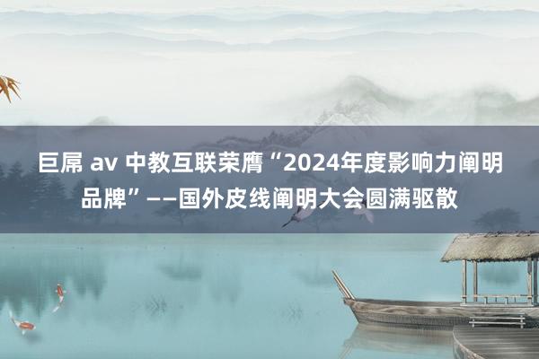 巨屌 av 中教互联荣膺“2024年度影响力阐明品牌”——国外皮线阐明大会圆满驱散