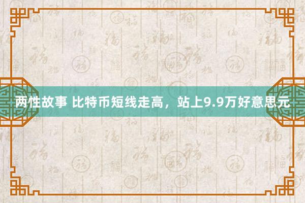 两性故事 比特币短线走高，站上9.9万好意思元