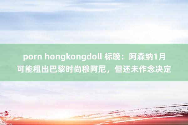 porn hongkongdoll 标晚：阿森纳1月可能租出巴黎时尚穆阿尼，但还未作念决定