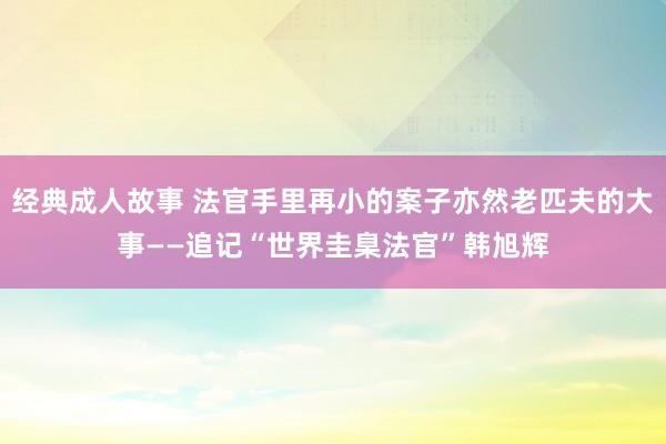 经典成人故事 法官手里再小的案子亦然老匹夫的大事——追记“世界圭臬法官”韩旭辉