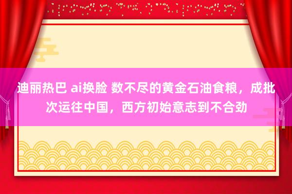 迪丽热巴 ai换脸 数不尽的黄金石油食粮，成批次运往中国，西方初始意志到不合劲