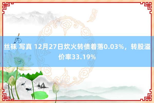 丝袜 写真 12月27日炊火转债着落0.03%，转股溢价率33.19%