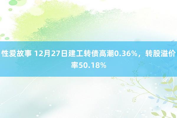 性爱故事 12月27日建工转债高潮0.36%，转股溢价率50.18%