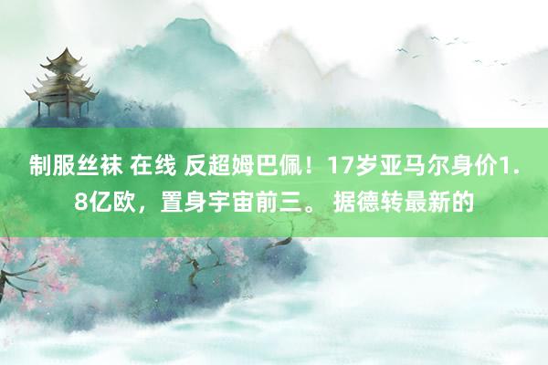 制服丝袜 在线 反超姆巴佩！17岁亚马尔身价1.8亿欧，置身宇宙前三。 据德转最新的