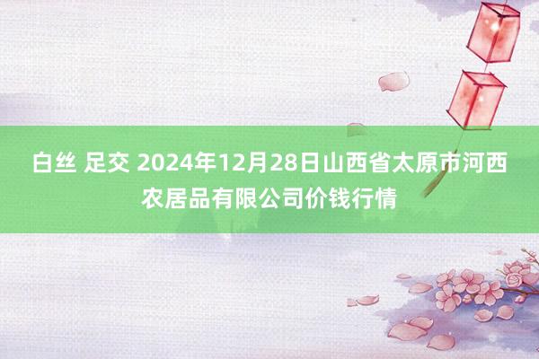 白丝 足交 2024年12月28日山西省太原市河西农居品有限公司价钱行情