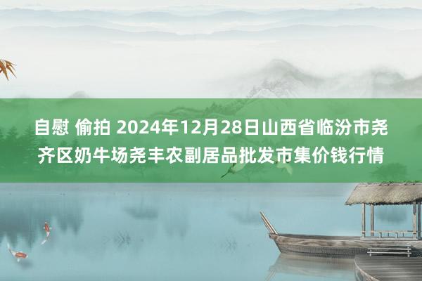 自慰 偷拍 2024年12月28日山西省临汾市尧齐区奶牛场尧丰农副居品批发市集价钱行情