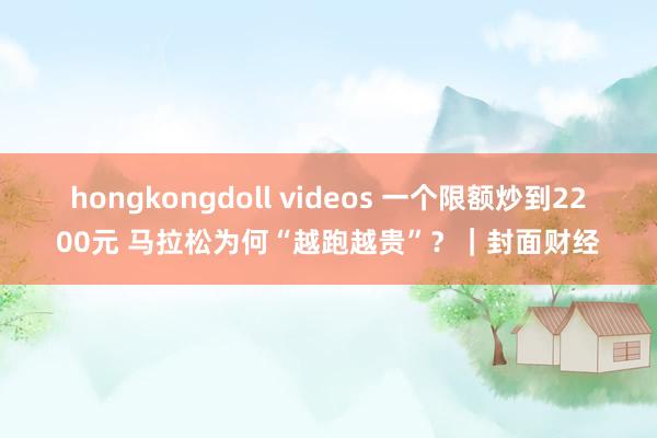 hongkongdoll videos 一个限额炒到2200元 马拉松为何“越跑越贵”？｜封面财经