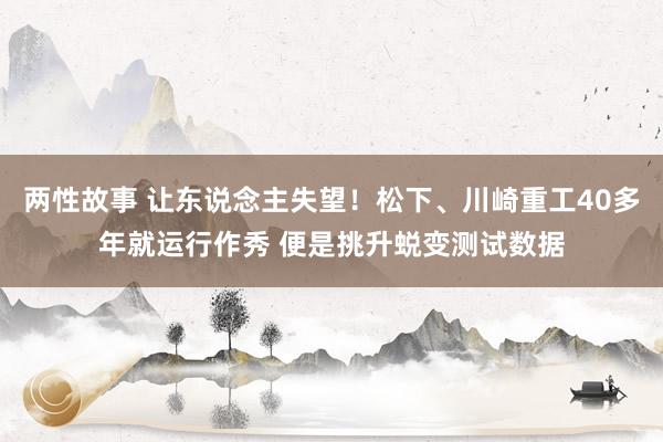 两性故事 让东说念主失望！松下、川崎重工40多年就运行作秀 便是挑升蜕变测试数据