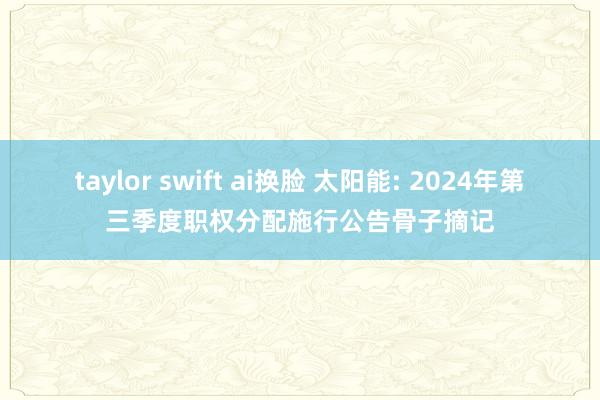 taylor swift ai换脸 太阳能: 2024年第三季度职权分配施行公告骨子摘记