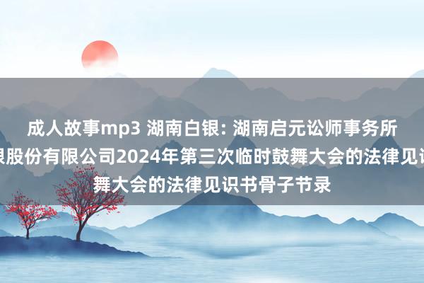 成人故事mp3 湖南白银: 湖南启元讼师事务所对于湖南白银股份有限公司2024年第三次临时鼓舞大会的法律见识书骨子节录