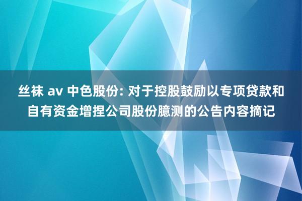 丝袜 av 中色股份: 对于控股鼓励以专项贷款和自有资金增捏公司股份臆测的公告内容摘记