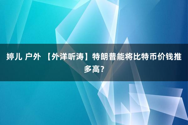 婷儿 户外 【外洋听涛】特朗普能将比特币价钱推多高？