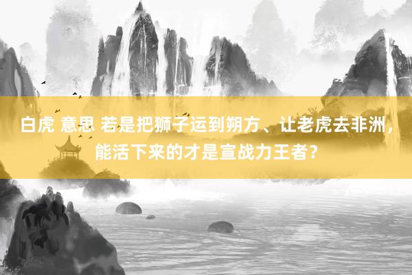 白虎 意思 若是把狮子运到朔方、让老虎去非洲，能活下来的才是宣战力王者？