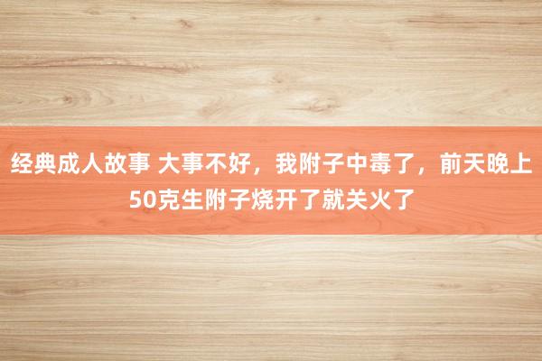 经典成人故事 大事不好，我附子中毒了，前天晚上50克生附子烧开了就关火了