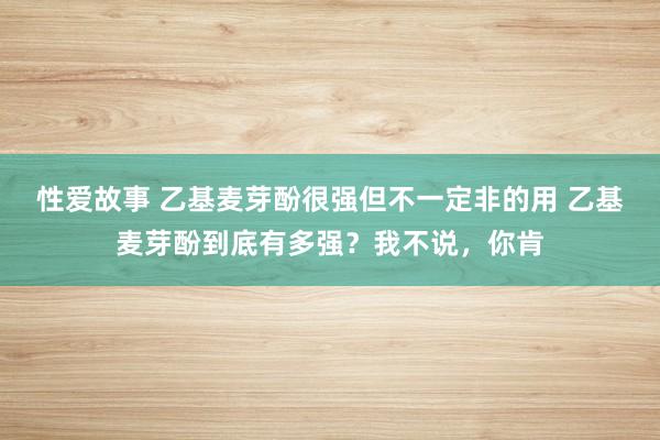 性爱故事 乙基麦芽酚很强但不一定非的用 乙基麦芽酚到底有多强？我不说，你肯