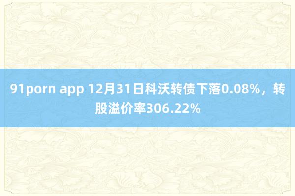 91porn app 12月31日科沃转债下落0.08%，转股溢价率306.22%