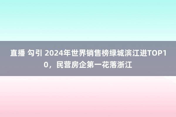 直播 勾引 2024年世界销售榜绿城滨江进TOP10，民营房企第一花落浙江