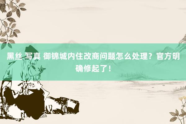 黑丝 写真 御锦城内住改商问题怎么处理？官方明确修起了！