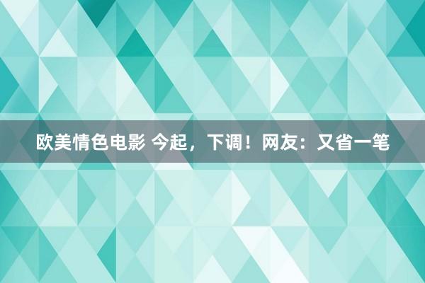 欧美情色电影 今起，下调！网友：又省一笔