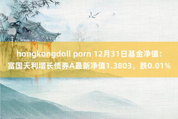 hongkongdoll porn 12月31日基金净值：富国天利增长债券A最新净值1.3803，跌0.01%