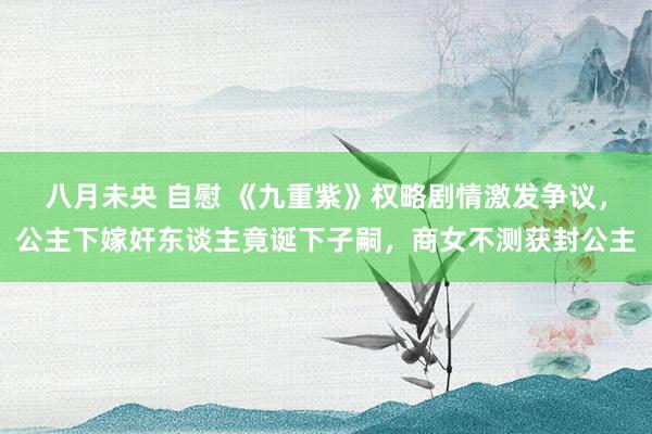 八月未央 自慰 《九重紫》权略剧情激发争议，公主下嫁奸东谈主竟诞下子嗣，商女不测获封公主