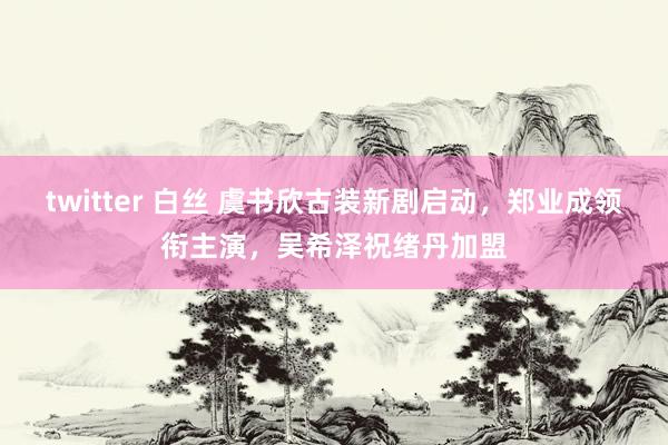 twitter 白丝 虞书欣古装新剧启动，郑业成领衔主演，吴希泽祝绪丹加盟