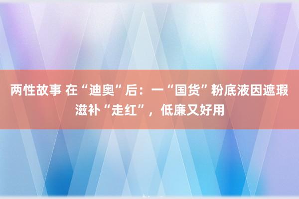 两性故事 在“迪奥”后：一“国货”粉底液因遮瑕滋补“走红”，低廉又好用