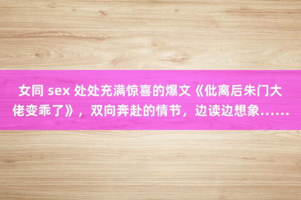 女同 sex 处处充满惊喜的爆文《仳离后朱门大佬变乖了》，双向奔赴的情节，边读边想象……