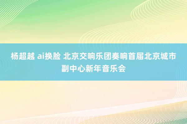 杨超越 ai换脸 北京交响乐团奏响首届北京城市副中心新年音乐会