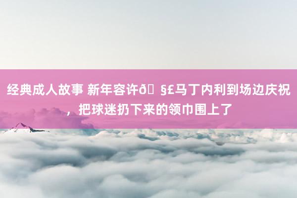 经典成人故事 新年容许🧣马丁内利到场边庆祝，把球迷扔下来的领巾围上了