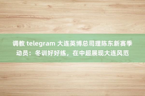 调教 telegram 大连英博总司理陈东新赛季动员：冬训好好练，在中超展现大连风范