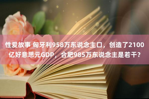 性爱故事 匈牙利958万东说念主口，创造了2100亿好意思元GDP，合肥985万东说念主是若干？