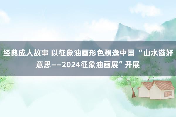 经典成人故事 以征象油画形色飘逸中国 “山水滋好意思——2024征象油画展”开展