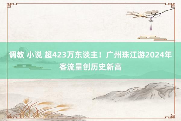 调教 小说 超423万东谈主！广州珠江游2024年客流量创历史新高