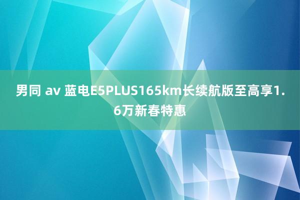 男同 av 蓝电E5PLUS165km长续航版至高享1.6万新春特惠