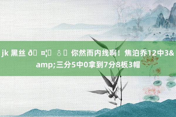 jk 黑丝 🤦‍♂️你然而内线啊！焦泊乔12中3&三分5中0拿到7分8板3帽