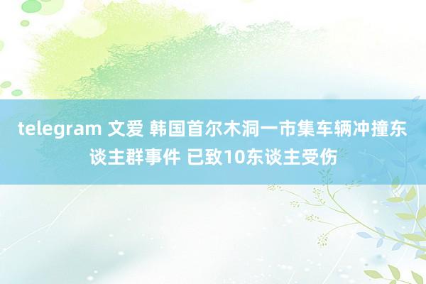 telegram 文爱 韩国首尔木洞一市集车辆冲撞东谈主群事件 已致10东谈主受伤