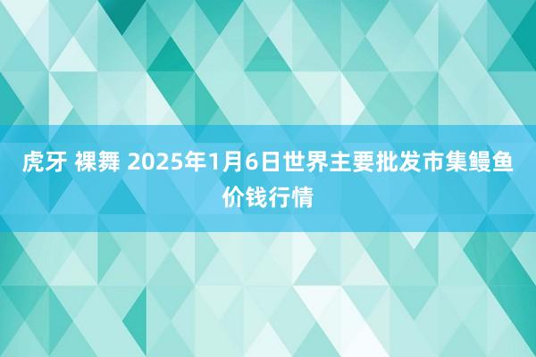 虎牙 裸舞 2025年1月6日世界主要批发市集鳗鱼价钱行情