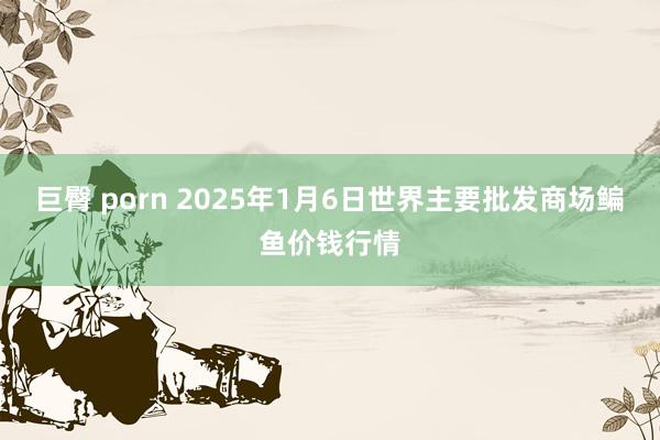 巨臀 porn 2025年1月6日世界主要批发商场鳊鱼价钱行情