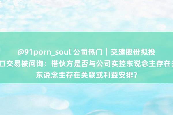 @91porn_soul 公司热门｜交建股份拟投资作念咖啡豆入口交易被问询：搭伙方是否与公司实控东说念主存在关联或利益安排？