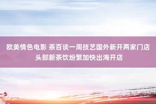 欧美情色电影 茶百谈一周技艺国外新开两家门店 头部新茶饮纷繁加快出海开店