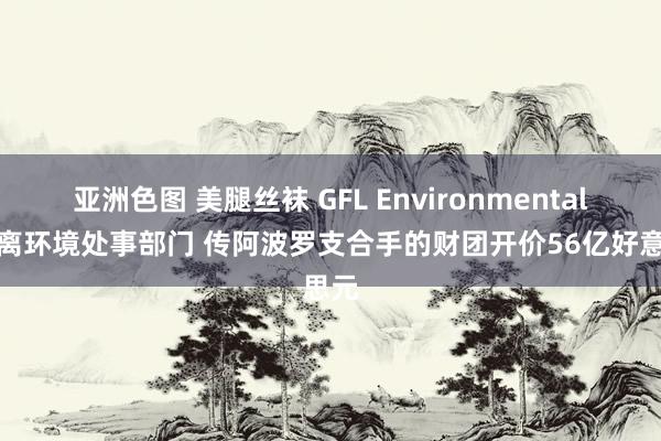 亚洲色图 美腿丝袜 GFL Environmental欲剥离环境处事部门 传阿波罗支合手的财团开价56亿好意思元