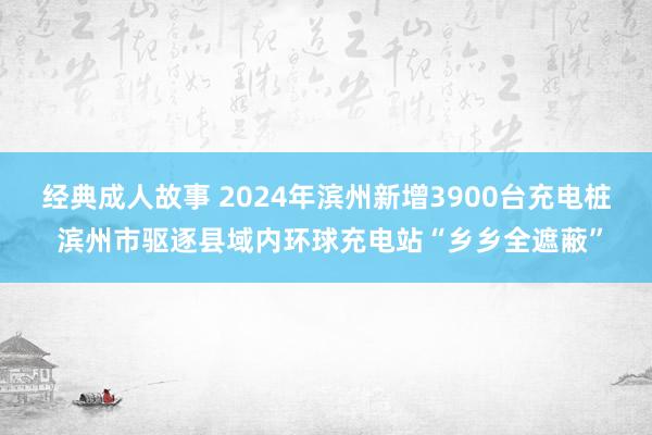 经典成人故事 2024年滨州新增3900台充电桩 滨州市驱逐县域内环球充电站“乡乡全遮蔽”