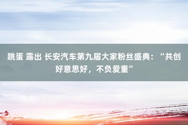 跳蛋 露出 长安汽车第九届大家粉丝盛典：“共创好意思好，不负爱重”