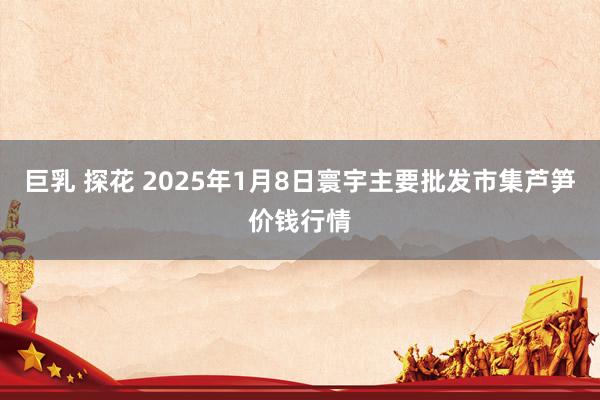 巨乳 探花 2025年1月8日寰宇主要批发市集芦笋价钱行情