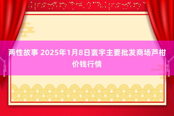 两性故事 2025年1月8日寰宇主要批发商场芦柑价钱行情