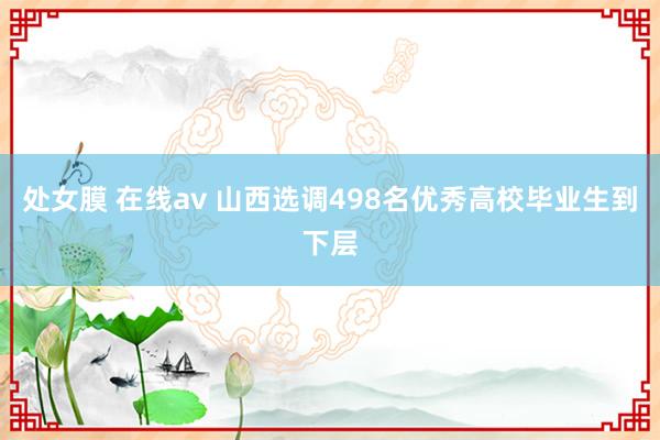 处女膜 在线av 山西选调498名优秀高校毕业生到下层