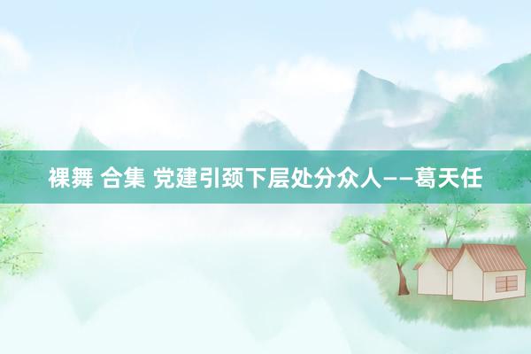 裸舞 合集 党建引颈下层处分众人——葛天任