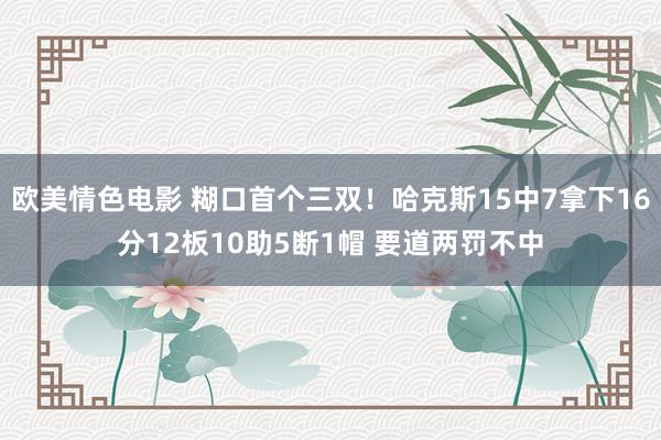 欧美情色电影 糊口首个三双！哈克斯15中7拿下16分12板10助5断1帽 要道两罚不中